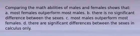 Comparing the math abilities of males and females shows that: a. most females outperform most males. b. there is no significant difference between the sexes. c. most males outperform most females. d. there are significant differences between the sexes in calculus only.