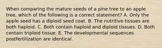 When comparing the mature seeds of a pine tree to an apple tree, which of the following is a correct statement? A. Only the apple seed has a diploid seed coat. B. The nutritive tissues are both haploid. C. Both contain haploid and diploid tissues. D. Both contain triploid tissue. E. The developmental sequences postfertilization are identical.