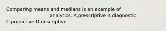 Comparing means and medians is an example of __________________ analytics. A.prescriptive B.diagnostic C.predictive D.descriptive