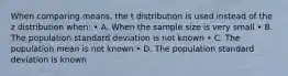 When comparing means, the t distribution is used instead of the z distribution when: • A. When the sample size is very small • B. The population standard deviation is not known • C. The population mean is not known • D. The population standard deviation is known