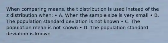 When comparing means, the t distribution is used instead of the z distribution when: • A. When the sample size is very small • B. The population standard deviation is not known • C. The population mean is not known • D. The population standard deviation is known