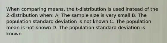 When comparing means, the t-distribution is used instead of the Z-distribution when: A. The sample size is very small B. The population standard deviation is not known C. The population mean is not known D. The population standard deviation is known