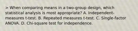 > When comparing means in a two-group design, which statistical analysis is most appropriate? A. Independent-measures t-test. B. Repeated measures t-test. C. Single-factor ANOVA. D. Chi-square test for independence.