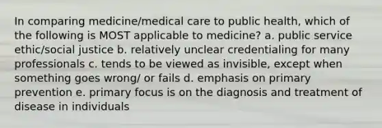 In comparing medicine/medical care to public health, which of the following is MOST applicable to medicine? a. public service ethic/social justice b. relatively unclear credentialing for many professionals c. tends to be viewed as invisible, except when something goes wrong/ or fails d. emphasis on primary prevention e. primary focus is on the diagnosis and treatment of disease in individuals