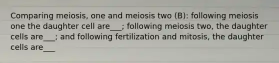 Comparing meiosis, one and meiosis two (B): following meiosis one the daughter cell are___; following meiosis two, the daughter cells are___; and following fertilization and mitosis, the daughter cells are___