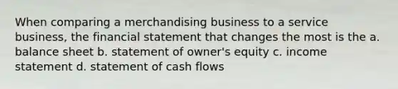 When comparing a merchandising business to a service business, the financial statement that changes the most is the a. balance sheet b. statement of owner's equity c. income statement d. statement of cash flows