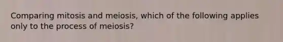 Comparing mitosis and meiosis, which of the following applies only to the process of meiosis?