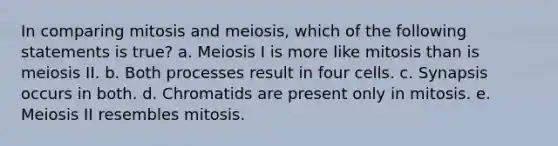 In comparing mitosis and meiosis, which of the following statements is true? a. Meiosis I is more like mitosis than is meiosis II. b. Both processes result in four cells. c. Synapsis occurs in both. d. Chromatids are present only in mitosis. e. Meiosis II resembles mitosis.