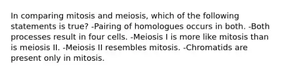 In comparing mitosis and meiosis, which of the following statements is true? -Pairing of homologues occurs in both. -Both processes result in four cells. -Meiosis I is more like mitosis than is meiosis II. -Meiosis II resembles mitosis. -Chromatids are present only in mitosis.