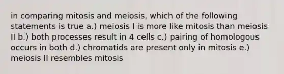 in comparing mitosis and meiosis, which of the following statements is true a.) meiosis I is more like mitosis than meiosis II b.) both processes result in 4 cells c.) pairing of homologous occurs in both d.) chromatids are present only in mitosis e.) meiosis II resembles mitosis