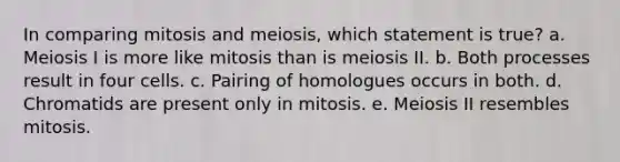 In comparing mitosis and meiosis, which statement is true? a. Meiosis I is more like mitosis than is meiosis II. b. Both processes result in four cells. c. ​Pairing of homologues occurs in both. d. Chromatids are present only in mitosis. e. Meiosis II resembles mitosis.​