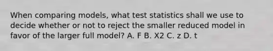 When comparing models, what test statistics shall we use to decide whether or not to reject the smaller reduced model in favor of the larger full model? A. F B. X2 C. z D. t