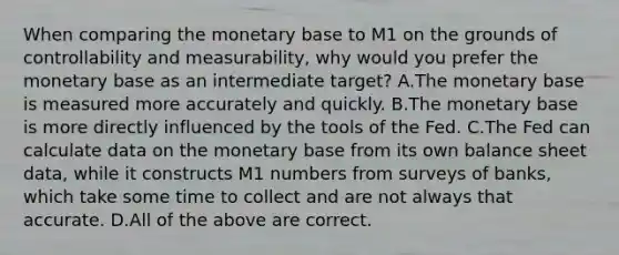 When comparing the monetary base to M1 on the grounds of controllability and​ measurability, why would you prefer the monetary base as an intermediate​ target? A.The monetary base is measured more accurately and quickly. B.The monetary base is more directly influenced by the tools of the Fed. C.The Fed can calculate data on the monetary base from its own balance sheet​ data, while it constructs M1 numbers from surveys of​ banks, which take some time to collect and are not always that accurate. D.All of the above are correct.