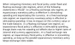 When comparing monetary and fiscal policy under fixed and floating exchange rate regimes, which of the following statements is FALSE? -In a floating exchange rate regime, an expansionary monetary policy is effective in stimulating spending and depreciating the currency. -In a fixed exchange rate regime, an expansionary monetary policy is effective in stimulating spending; it has no impact on the currency value or the trade balance. -In a floating exchange rate regime, an expansionary fiscal policy is effective in stimulating spending, though there may be crowding out effects due to higher rates of interest and currency appreciation. -In a fixed exchange rate regime, an expansionary fiscal policy is effective in stimulating spending, as long as the parallel expansionary monetary policy keeps exchange rates stable.