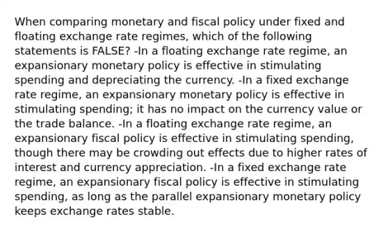 When comparing monetary and fiscal policy under fixed and floating exchange rate regimes, which of the following statements is FALSE? -In a floating exchange rate regime, an expansionary monetary policy is effective in stimulating spending and depreciating the currency. -In a fixed exchange rate regime, an expansionary monetary policy is effective in stimulating spending; it has no impact on the currency value or the trade balance. -In a floating exchange rate regime, an expansionary fiscal policy is effective in stimulating spending, though there may be crowding out effects due to higher rates of interest and currency appreciation. -In a fixed exchange rate regime, an expansionary fiscal policy is effective in stimulating spending, as long as the parallel expansionary monetary policy keeps exchange rates stable.