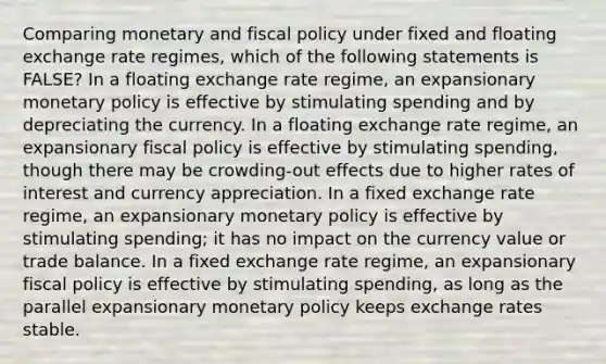 Comparing monetary and fiscal policy under fixed and floating exchange rate regimes, which of the following statements is FALSE? In a floating exchange rate regime, an expansionary monetary policy is effective by stimulating spending and by depreciating the currency. In a floating exchange rate regime, an expansionary fiscal policy is effective by stimulating spending, though there may be crowding-out effects due to higher rates of interest and currency appreciation. In a fixed exchange rate regime, an expansionary monetary policy is effective by stimulating spending; it has no impact on the currency value or trade balance. In a fixed exchange rate regime, an expansionary fiscal policy is effective by stimulating spending, as long as the parallel expansionary monetary policy keeps exchange rates stable.