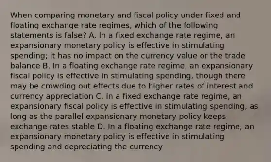 When comparing monetary and fiscal policy under fixed and floating exchange rate regimes, which of the following statements is false? A. In a fixed exchange rate regime, an expansionary monetary policy is effective in stimulating spending; it has no impact on the currency value or the trade balance B. In a floating exchange rate regime, an expansionary fiscal policy is effective in stimulating spending, though there may be crowding out effects due to higher rates of interest and currency appreciation C. In a fixed exchange rate regime, an expansionary fiscal policy is effective in stimulating spending, as long as the parallel expansionary monetary policy keeps exchange rates stable D. In a floating exchange rate regime, an expansionary monetary policy is effective in stimulating spending and depreciating the currency