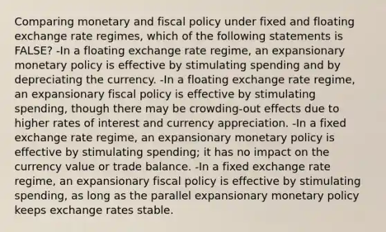 Comparing monetary and <a href='https://www.questionai.com/knowledge/kPTgdbKdvz-fiscal-policy' class='anchor-knowledge'>fiscal policy</a> under fixed and floating exchange rate regimes, which of the following statements is FALSE? -In a floating exchange rate regime, an expansionary <a href='https://www.questionai.com/knowledge/kEE0G7Llsx-monetary-policy' class='anchor-knowledge'>monetary policy</a> is effective by stimulating spending and by depreciating the currency. -In a floating exchange rate regime, an expansionary fiscal policy is effective by stimulating spending, though there may be crowding-out effects due to higher rates of interest and currency appreciation. -In a fixed exchange rate regime, an expansionary monetary policy is effective by stimulating spending; it has no impact on the currency value or trade balance. -In a fixed exchange rate regime, an expansionary fiscal policy is effective by stimulating spending, as long as the parallel expansionary monetary policy keeps exchange rates stable.