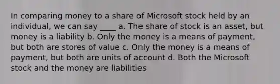 In comparing money to a share of Microsoft stock held by an individual, we can say ____ a. The share of stock is an asset, but money is a liability b. Only the money is a means of payment, but both are stores of value c. Only the money is a means of payment, but both are units of account d. Both the Microsoft stock and the money are liabilities