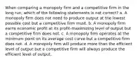 When comparing a monopoly firm and a competitive firm in the long run, which of the following statements is not correct? a. A monopoly firm does not need to produce output at the lowest possible cost but a competitive firm must. b. A monopoly firm earns economic profit at its profit-maximizing level of output but a competitive firm does not. c. A monopoly firm operates at the minimum point on its average cost curve but a competitive firm does not. d. A monopoly firm will produce more than the efficient level of output but a competitive firm will always produce the efficient level of output.