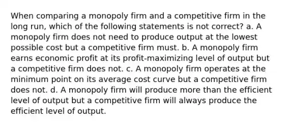 When comparing a monopoly firm and a competitive firm in the long run, which of the following statements is not correct? a. A monopoly firm does not need to produce output at the lowest possible cost but a competitive firm must. b. A monopoly firm earns economic profit at its profit-maximizing level of output but a competitive firm does not. c. A monopoly firm operates at the minimum point on its average cost curve but a competitive firm does not. d. A monopoly firm will produce more than the efficient level of output but a competitive firm will always produce the efficient level of output.