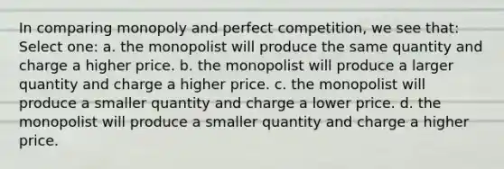 In comparing monopoly and perfect competition, we see that: Select one: a. the monopolist will produce the same quantity and charge a higher price. b. the monopolist will produce a larger quantity and charge a higher price. c. the monopolist will produce a smaller quantity and charge a lower price. d. the monopolist will produce a smaller quantity and charge a higher price.