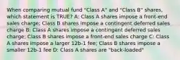 When comparing mutual fund "Class A" and "Class B" shares, which statement is TRUE? A: Class A shares impose a front-end sales charge; Class B shares impose a contingent deferred sales charge B: Class A shares impose a contingent deferred sales charge; Class B shares impose a front-end sales charge C: Class A shares impose a larger 12b-1 fee; Class B shares impose a smaller 12b-1 fee D: Class A shares are "back-loaded"