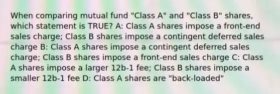 When comparing mutual fund "Class A" and "Class B" shares, which statement is TRUE? A: Class A shares impose a front-end sales charge; Class B shares impose a contingent deferred sales charge B: Class A shares impose a contingent deferred sales charge; Class B shares impose a front-end sales charge C: Class A shares impose a larger 12b-1 fee; Class B shares impose a smaller 12b-1 fee D: Class A shares are "back-loaded"