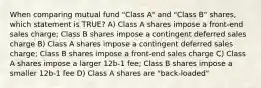 When comparing mutual fund "Class A" and "Class B" shares, which statement is TRUE? A) Class A shares impose a front-end sales charge; Class B shares impose a contingent deferred sales charge B) Class A shares impose a contingent deferred sales charge; Class B shares impose a front-end sales charge C) Class A shares impose a larger 12b-1 fee; Class B shares impose a smaller 12b-1 fee D) Class A shares are "back-loaded"