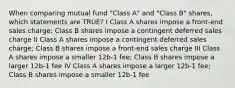 When comparing mutual fund "Class A" and "Class B" shares, which statements are TRUE? I Class A shares impose a front-end sales charge; Class B shares impose a contingent deferred sales charge II Class A shares impose a contingent deferred sales charge; Class B shares impose a front-end sales charge III Class A shares impose a smaller 12b-1 fee; Class B shares impose a larger 12b-1 fee IV Class A shares impose a larger 12b-1 fee; Class B shares impose a smaller 12b-1 fee