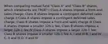 When comparing mutual fund "Class A" and "Class B" shares, which statements are TRUE? I Class A shares impose a front-end sales charge; Class B shares impose a contingent deferred sales charge II Class A shares impose a contingent deferred sales charge; Class B shares impose a front-end sales charge III Class A shares impose a smaller 12b-1 fee; Class B shares impose a larger 12b-1 fee IV Class A shares impose a larger 12b-1 fee; Class B shares impose a smaller 12b-1 fee A. I and III B. I and IV C. II and III D. II and IV