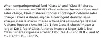 When comparing mutual fund "Class A" and "Class B" shares, which statements are TRUE? I Class A shares impose a front-end sales charge; Class B shares impose a contingent deferred sales charge II Class A shares impose a contingent deferred sales charge; Class B shares impose a front-end sales charge III Class A shares impose a smaller 12b-1 fee; Class B shares impose a larger 12b-1 fee IV Class A shares impose a larger 12b-1 fee; Class B shares impose a smaller 12b-1 fee A - I and III B - I and IV C - II and III D - II and IV