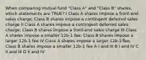 When comparing mutual fund "Class A" and "Class B" shares, which statements are TRUE? I Class A shares impose a front-end sales charge; Class B shares impose a contingent deferred sales charge II Class A shares impose a contingent deferred sales charge; Class B shares impose a front-end sales charge III Class A shares impose a smaller 12b-1 fee; Class B shares impose a larger 12b-1 fee IV Class A shares impose a larger 12b-1 fee; Class B shares impose a smaller 12b-1 fee A I and III B I and IV C II and III D II and IV