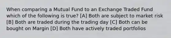 When comparing a Mutual Fund to an Exchange Traded Fund which of the following is true? [A] Both are subject to market risk [B] Both are traded during the trading day [C] Both can be bought on Margin [D] Both have actively traded portfolios