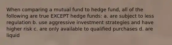 When comparing a mutual fund to hedge fund, all of the following are true EXCEPT hedge funds: a. are subject to less regulation b. use aggressive investment strategies and have higher risk c. are only available to qualified purchases d. are liquid