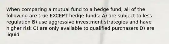 When comparing a mutual fund to a hedge fund, all of the following are true EXCEPT <a href='https://www.questionai.com/knowledge/kZB92DOxf1-hedge-funds' class='anchor-knowledge'>hedge funds</a>: A) are subject to less regulation B) use aggressive investment strategies and have higher risk C) are only available to qualified purchasers D) are liquid