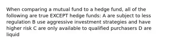 When comparing a mutual fund to a hedge fund, all of the following are true EXCEPT hedge funds: A are subject to less regulation B use aggressive investment strategies and have higher risk C are only available to qualified purchasers D are liquid