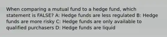 When comparing a mutual fund to a hedge fund, which statement is FALSE? A: Hedge funds are less regulated B: Hedge funds are more risky C: Hedge funds are only available to qualified purchasers D: Hedge funds are liquid