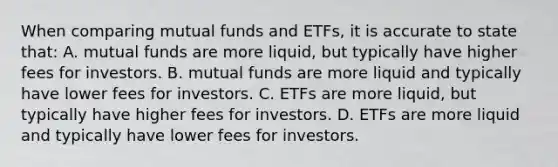 When comparing mutual funds and ETFs, it is accurate to state that: A. mutual funds are more liquid, but typically have higher fees for investors. B. mutual funds are more liquid and typically have lower fees for investors. C. ETFs are more liquid, but typically have higher fees for investors. D. ETFs are more liquid and typically have lower fees for investors.