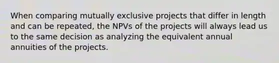 When comparing mutually exclusive projects that differ in length and can be repeated, the NPVs of the projects will always lead us to the same decision as analyzing the equivalent annual annuities of the projects.