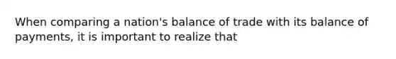 When comparing a nation's <a href='https://www.questionai.com/knowledge/k2eP7UXpX1-balance-of-trade' class='anchor-knowledge'>balance of trade</a> with its <a href='https://www.questionai.com/knowledge/kwxG7s2uf7-balance-of-payments' class='anchor-knowledge'>balance of payments</a>, it is important to realize that