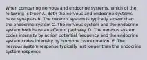 When comparing nervous and endocrine systems, which of the following is true? A. Both the nervous and endocrine systems have synapses B. The nervous system is typically slower than the endocrine system C. The nervous system and the endocrine system both have an afferent pathway. D. The nervous system codes intensity by action potential frequency and the endocrine system codes intensity by hormone concentration. E. The nervous system response typically last longer than the endocrine system response