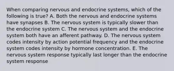 When comparing nervous and endocrine systems, which of the following is true? A. Both the nervous and endocrine systems have synapses B. The <a href='https://www.questionai.com/knowledge/kThdVqrsqy-nervous-system' class='anchor-knowledge'>nervous system</a> is typically slower than the endocrine system C. The nervous system and the endocrine system both have an afferent pathway. D. The nervous system codes intensity by action potential frequency and the endocrine system codes intensity by hormone concentration. E. The nervous system response typically last longer than the endocrine system response