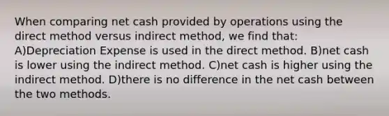 When comparing net cash provided by operations using the direct method versus indirect method, we find that: A)Depreciation Expense is used in the direct method. B)net cash is lower using the indirect method. C)net cash is higher using the indirect method. D)there is no difference in the net cash between the two methods.