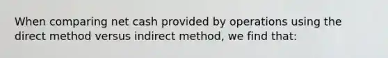 When comparing net cash provided by operations using the direct method versus indirect method, we find that: