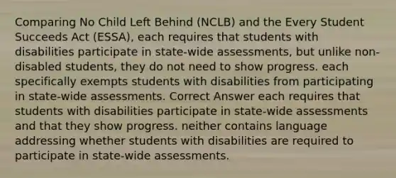 Comparing No Child Left Behind (NCLB) and the Every Student Succeeds Act (ESSA), each requires that students with disabilities participate in state-wide assessments, but unlike non-disabled students, they do not need to show progress. each specifically exempts students with disabilities from participating in state-wide assessments. Correct Answer each requires that students with disabilities participate in state-wide assessments and that they show progress. neither contains language addressing whether students with disabilities are required to participate in state-wide assessments.