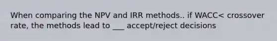 When comparing the NPV and IRR methods.. if WACC< crossover rate, the methods lead to ___ accept/reject decisions