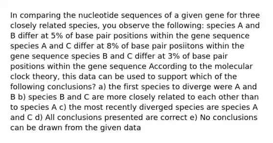 In comparing the nucleotide sequences of a given gene for three closely related species, you observe the following: species A and B differ at 5% of base pair positions within the gene sequence species A and C differ at 8% of base pair posiitons within the gene sequence species B and C differ at 3% of base pair positions within the gene sequence According to the molecular clock theory, this data can be used to support which of the following conclusions? a) the first species to diverge were A and B b) species B and C are more closely related to each other than to species A c) the most recently diverged species are species A and C d) All conclusions presented are correct e) No conclusions can be drawn from the given data