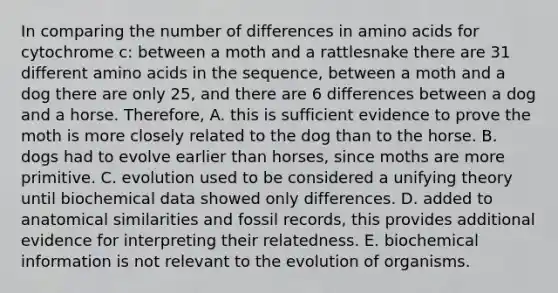 In comparing the number of differences in amino acids for cytochrome c: between a moth and a rattlesnake there are 31 different amino acids in the sequence, between a moth and a dog there are only 25, and there are 6 differences between a dog and a horse. Therefore, A. this is sufficient evidence to prove the moth is more closely related to the dog than to the horse. B. dogs had to evolve earlier than horses, since moths are more primitive. C. evolution used to be considered a unifying theory until biochemical data showed only differences. D. added to anatomical similarities and fossil records, this provides additional evidence for interpreting their relatedness. E. biochemical information is not relevant to the evolution of organisms.