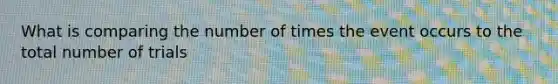 What is comparing the number of times the event occurs to the total number of trials